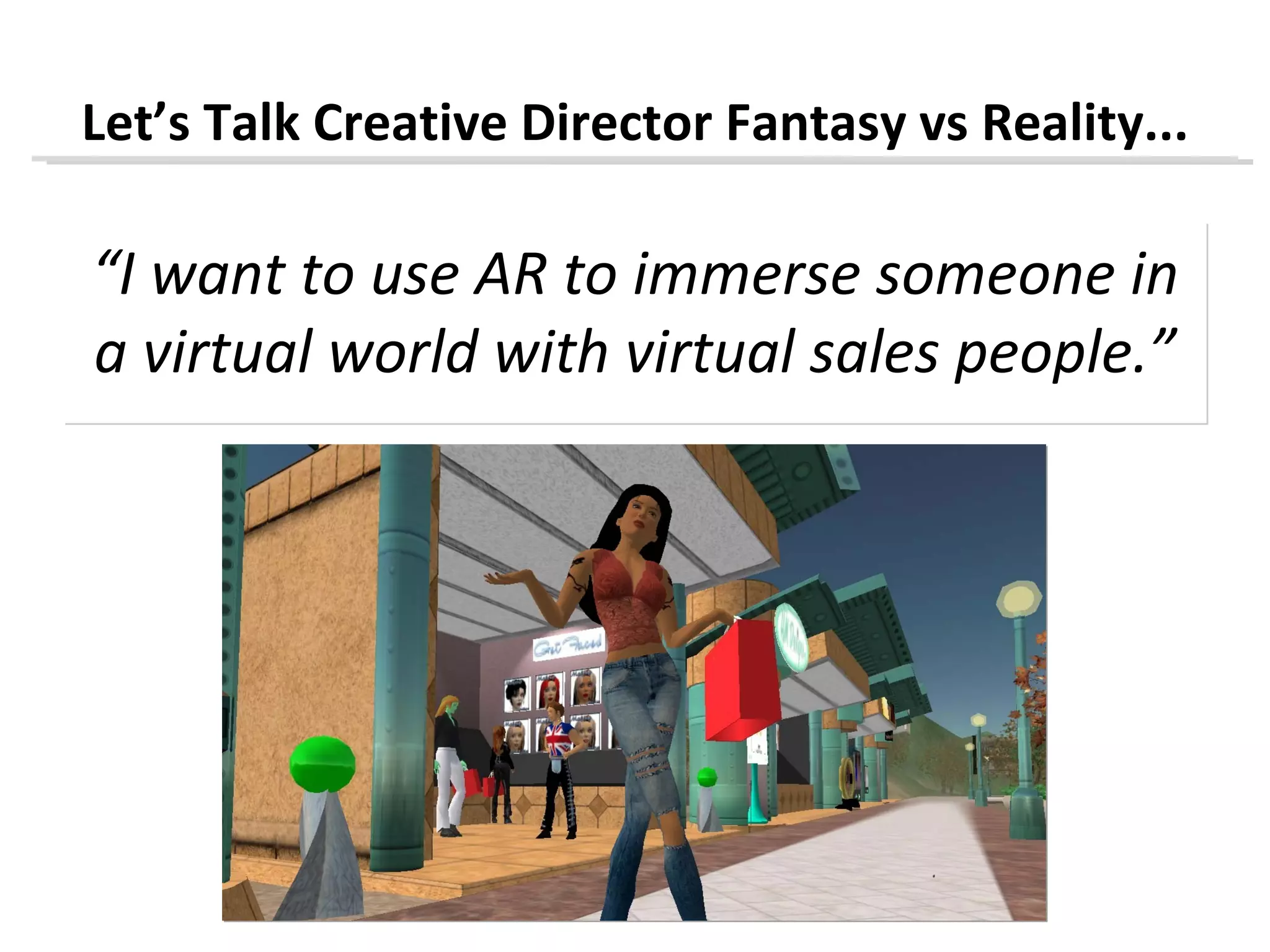 Let’s Talk Creative Director Fantasy vs Reality...

“I want to use AR to immerse someone in
a virtual world with virtual sales people.”
 