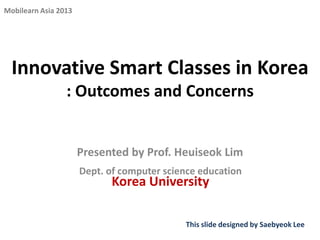 Mobilearn Asia 2013

Innovative Smart Classes in Korea
: Outcomes and Concerns

Presented by Prof. Heuiseok Lim
Dept. of computer science education

Korea University

This slide designed by Saebyeok Lee

 