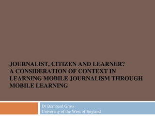 JOURNALIST, CITIZEN AND LEARNER?
A CONSIDERATION OF CONTEXT IN
LEARNING MOBILE JOURNALISM THROUGH
MOBILE LEARNING
Dr Bernhard Gross
University of the West of England

 
