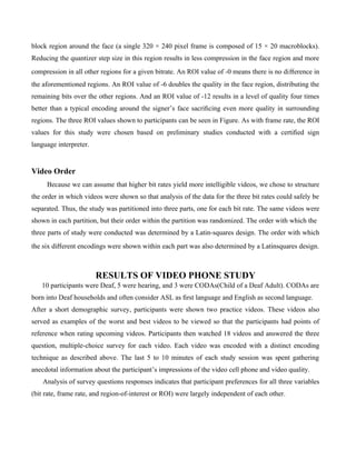 block region around the face (a single 320 × 240 pixel frame is composed of 15 × 20 macroblocks).
Reducing the quantizer step size in this region results in less compression in the face region and more
compression in all other regions for a given bitrate. An ROI value of -0 means there is no diﬀerence in
the aforementioned regions. An ROI value of -6 doubles the quality in the face region, distributing the
remaining bits over the other regions. And an ROI value of -12 results in a level of quality four times
better than a typical encoding around the signer’s face sacriﬁcing even more quality in surrounding
regions. The three ROI values shown to participants can be seen in Figure. As with frame rate, the ROI
values for this study were chosen based on preliminary studies conducted with a certiﬁed sign
language interpreter.


Video Order
     Because we can assume that higher bit rates yield more intelligible videos, we chose to structure
the order in which videos were shown so that analysis of the data for the three bit rates could safely be
separated. Thus, the study was partitioned into three parts, one for each bit rate. The same videos were
shown in each partition, but their order within the partition was randomized. The order with which the
three parts of study were conducted was determined by a Latin-squares design. The order with which
the six diﬀerent encodings were shown within each part was also determined by a Latinsquares design.



                        RESULTS OF VIDEO PHONE STUDY
   10 participants were Deaf, 5 were hearing, and 3 were CODAs(Child of a Deaf Adult). CODAs are
born into Deaf households and often consider ASL as ﬁrst language and English as second language.
After a short demographic survey, participants were shown two practice videos. These videos also
served as examples of the worst and best videos to be viewed so that the participants had points of
reference when rating upcoming videos. Participants then watched 18 videos and answered the three
question, multiple-choice survey for each video. Each video was encoded with a distinct encoding
technique as described above. The last 5 to 10 minutes of each study session was spent gathering
anecdotal information about the participant’s impressions of the video cell phone and video quality.
    Analysis of survey questions responses indicates that participant preferences for all three variables
(bit rate, frame rate, and region-of-interest or ROI) were largely independent of each other.
 