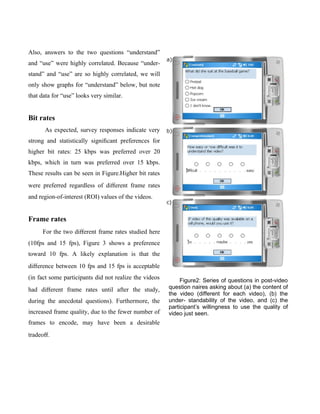 Also, answers to the two questions “understand”
and “use” were highly correlated. Because “under-
stand” and “use” are so highly correlated, we will
only show graphs for “understand” below, but note
that data for “use” looks very similar.


Bit rates
      As expected, survey responses indicate very
strong and statistically signiﬁcant preferences for
higher bit rates: 25 kbps was preferred over 20
kbps, which in turn was preferred over 15 kbps.
These results can be seen in Figure.Higher bit rates
were preferred regardless of diﬀerent frame rates
and region-of-interest (ROI) values of the videos.


Frame rates
     For the two diﬀerent frame rates studied here
(10fps and 15 fps), Figure 3 shows a preference
toward 10 fps. A likely explanation is that the
diﬀerence between 10 fps and 15 fps is acceptable
(in fact some participants did not realize the videos        Figure2: Series of questions in post-video
had diﬀerent frame rates until after the study,         question naires asking about (a) the content of
                                                        the video (different for each video), (b) the
during the anecdotal questions). Furthermore, the       under- standability of the video, and (c) the
                                                        participant’s willingness to use the quality of
increased frame quality, due to the fewer number of     video just seen.
frames to encode, may have been a desirable
tradeoﬀ.
 