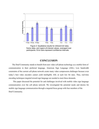 Figure 3: Qualitative results for diﬀerent bit rates,
                     frame rates, and region-of-interest values, averaged over
                     participants. Error bars represent conﬁdence intervals.




                                      CONCLUSION
    The Deaf Community stands to beneﬁt from new video cell phone technology as a mobile form of
communication in their preferred language, American Sign Language (ASL). Low bandwidth
constraints of the current cell phone network create many video compression challenges because even
today’s best video encoders cannot yield intelligible ASL at such low bit rates. Thus, real-time
encoding techniques targeted toward sign language are needed to meet these demands.
     This paper discussed the potential for and challenges involved with mobile video sign language
communication over the cell phone network. We investigated the potential needs and desires for
mobile sign language communication through a targeted focus group with four members of the
Deaf Community.
 