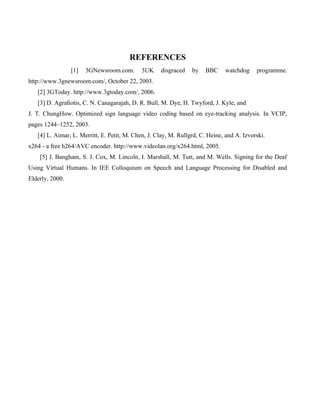 REFERENCES
                 [1]   3GNewsroom.com.       3UK    disgraced    by   BBC     watchdog     programme.
http://www.3gnewsroom.com/, October 22, 2003.
   [2] 3GToday. http://www.3gtoday.com/, 2006.
   [3] D. Agraﬁotis, C. N. Canagarajah, D. R. Bull, M. Dye, H. Twyford, J. Kyle, and
J. T. ChungHow. Optimized sign language video coding based on eye-tracking analysis. In VCIP,
pages 1244–1252, 2003.
   [4] L. Aimar, L. Merritt, E. Petit, M. Chen, J. Clay, M. Rullgrd, C. Heine, and A. Izvorski.
x264 - a free h264/AVC encoder. http://www.videolan.org/x264.html, 2005.
    [5] J. Bangham, S. J. Cox, M. Lincoln, I. Marshall, M. Tutt, and M. Wells. Signing for the Deaf
Using Virtual Humans. In IEE Colloquium on Speech and Language Processing for Disabled and
Elderly, 2000.
 