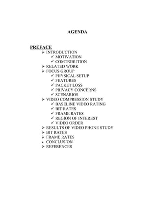 AGENDA


PREFACE
    INTRODUCTION
        MOTIVATION
        COMTRIBUTION
    RELATED WORK
    FOCUS GROUP
        PHYSICAL SETUP
        FEATURES
        PACKET LOSS
        PRIVACY CONCERNS
        SCENARIOS
    VIDEO COMPRESSION STUDY
        BASELINE VIDEO RATING
        BIT RATES
        FRAME RATES
        REGION OF INTEREST
        VIDEO ORDER
    RESULTS OF VIDEO PHONE STUDY
    BIT RATES
    FRAME RATES
    CONCLUSION
    REFERENCES
 