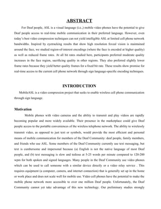 ABSTRACT
     For Deaf people, ASL is a visual language (i.e.,) mobile video phones have the potential to give
Deaf people access to real-time mobile communication in their preferred language. However, even
today’s best video compression techniques can not yield intelligible ASL at limited cell phone network
bandwidths. Inspired by eyetracking results that show high resolution foveal vision is maintained
around the face, we studied region-of-interest encodings (where the face is encoded at higher quality)
as well as reduced frame rates. At all bit rates studied here, participants preferred moderate quality
increases in the face region, sacriﬁcing quality in other regions. They also preferred slightly lower
frame rates because they yield better quality frames for a ﬁxed bit rate. These results show promise for
real-time access to the current cell phone network through sign language-speciﬁc encoding techniques.



                                      INTRODUCTION
   MobileASL is a video compression project that seeks to enable wireless cell phone communication
through sign language.


Motivation
        Mobile phones with video cameras and the ability to transmit and play videos are rapidly
becoming popular and more widely available. Their presence in the marketplace could give Deaf
people access to the portable conveniences of the wireless telephone network. The ability to wirelessly
transmit video, as opposed to just text or symbols, would provide the most eﬃcient and personal
means of mobile communication for members of the Deaf Community: deaf people, family members,
and friends who use ASL. Some members of the Deaf Community currently use text messaging, but
text is cumbersome and impersonal because (a) English is not the native language of most Deaf
people, and (b) text messaging is slow and tedious at 5-25 words per minute compared to 120-200
wpm for both spoken and signed languages. Many people in the Deaf Community use video phones
which can be used to call someone with a similar device directly or a video relay service . This
requires equipment (a computer, camera, and internet connection) that is generally set up in the home
or work place and does not scale well for mobile use. Video cell phones have the potential to make the
mobile phone network more accessible to over one million Deaf people. Unfortunately, the Deaf
Community cannot yet take advantage of this new technology. Our preliminary studies strongly
 