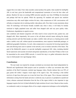 suggest that even today’s best video encoders cannot produce the quality video needed for intelligible
ASL in real time, given the bandwidth and computational constraints of even the best video cell
phones. Realistic bit rates on existing GPRS networks typically vary from 30-80kbps for download
and perhaps half that for upload. While the upcoming 3G standard and special rate multislot
connections may oﬀer much higher wireless bit rates, video compression of ASL conversations will
still play an important role in realizing mobile video phone calls. First, there is some uncertainty about
when 3G technology will become broadly available and, when it does, it will likely be initially
restricted to highly populated areas and suﬀer from dropped calls and very poor quality video.
Furthermore, degradations in signal-to-noise-
ratio conditions and channel congestion will often result in lower actual bit rates, packet loss, and
dropped calls. More importantly, fair access to the cell phone network means utilizing the already
existing network such that Deaf people can make a mobile video call just as a hearing person could
make a mobile voice call: without special accommodations, more expensive bandwidth packages, or
additional geographic limitations. As such, video compression is a necessity for lowering required data
rates and allowing more users to operate in the network, even in wireless networks of the future. The
goal of the MobileASL project is to provide intelligible compressed ASL video, including detailed
facial expressions and accurate movement and gesture reproduction, at less than 30 kbps so that it can
be transmitted on the current GPRS network. A crucial ﬁrst step is to gather information about the
ways in which people view sign language videos.


Contributions
      The user study was inspired by strongly correlated eye movement data found independently by
Muiretal and Agraﬁotisetal. Both projects used an eyetracker to collect eye movement data while
members of the Deaf Community watched sign language videos. Results indicate that over 95% of
gaze points fell within 2 degrees visual angle of the signer’s face. The reasoning is that skilled
receivers of sign focus their gaze on or near the lower face of the signer. This is because contextual
information coming from the hands and arms is relatively easy to perceive in peripheral or parafoveal
vision, whereas contextual information from the face of the signer (which is also important in sign
language) requires the level of detail aﬀorded by high resolution foveal vision. Based on these results,

we conducted a study to investigate eﬀects of two simple compression techniques on the intelligibility
 