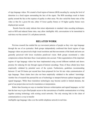 of sign language videos. We created a ﬁxed region-of-interest (ROI) encoding by varying the level of
distortion in a ﬁxed region surrounding the face of the signer. The ROI encodings result in better
quality around the face at the expense of quality in other areas. We also varied the frame rates of the
video so that for a given bit rate, either 15 lower quality frames or 10 higher quality frames were
displayed per second.
      Results from the study indicate that minor adjustments to standard video encoding techniques,
such as ROI and reduced frame rates, may allow intelligible ASL conversations to be transmitted in
real-time over the current U.S. cell phone network.


                                       RELATED WORK
     Previous research has studied the eye movement patterns of people as they view sign language
through the use of an eyetracker. Both groups independently conﬁrmed that facial regions of sign
language videos are perceived at high visual resolution and that movements of the hands and arms are
generally perceived with lower resolution parafoveal vision. Both groups recommend a video
compression scheme that takes these visual patterns into account. Video segmentation of the important
regions of sign language videos has been implemented using several diﬀerent methods and shows
promise for reducing bit rate through region-of-interest encodings. None of these ethods have been
empirically validated by potential users of the system. Furthermore, guidelines recommending
between 12 and 20 frames per second have been proposed for low bit rate video communication of
sign language. These claims have also not been empirically validated to the authors’ knowledge.
Another line of research has pursued the use of technology to interpret between spoken languages and
signed languages. While these translation technologies may become useful in limited domains, the
goal of our project does not involve translation or interpretation.
     Rather than focusing on ways to translate between written/spoken and signed languages, we feel
that the best way to give Deaf people access to the conveniences of mobile communication is to bring
together existing technology with existing social networks. The only missing link in this chain of
communication is a way to transfer
intelligible sign language video over the mobile telephone network in real time.
 