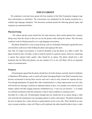 FOCUS GROUP
   We conducted a one-hour focus group with four members of the Deaf Community ranging in age
from mid-twenties to mid-forties. The conversation was interpreted for the hearing researcher by a
certiﬁed sign language interpreter. The discussion centered around the following general topics and
responses are summarized below:


Physical Setup
      The camera and the screen should face the same direction. Most current phones have cameras
facing away from the screen so that one can see the picture while aiming the camera. This obviously
would not work for ﬁlming oneself, as in a sign language conversation.
    The phone should have a way to prop itself up, such as a kickstand. Participants agreed that some
conversations could occur while holding the phone and signing at the same
time. But, for longer conversations, it would be desirable to put the phone on a table or shelf. The
phone should be slim, not bulky, so that it could be carried in a pocket or purse. However, connecting
a camera that captures better quality video should be an option. The phone should have a full
keyboard, like the PDA-style phones, not just numbers 0-9, as text will likely still be an important
means of communication.


Features
    All participants agreed that the phone should have all of the features currently found in Sidekicks
or Blackberry PDA-phones, such as email and instant messaging.People in the Deaf Community have
become accustomed to having these services and won’t want to carry around two separate devices.
Even though participants all agreed that video communication is a huge improvement over text, they
still felt that text messages would be an important feature to have. For example, text could be used to
initiate a phone call (like ringing someone), troubleshoot (e.g. “I can’t see you because...”), or simply
as a fall back mechanism when the connection is bad or when conditions or situations aren’t
favorable for a video call. All participants thought that text should also be an option during a video
call, much like the simultaneous text messaging options in online video games. The phone should alert
the user of requests for a video call just as typical phones do for voice calls. There should be an easy
way to accept or decline a video call. When a call is declined, the caller should be able to leave a video
 