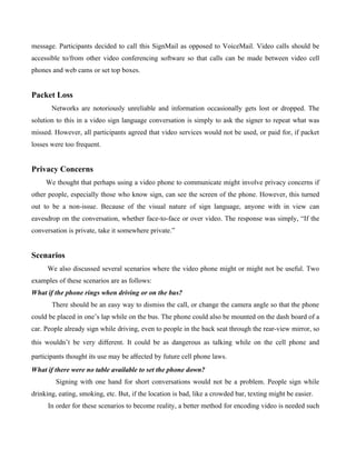 message. Participants decided to call this SignMail as opposed to VoiceMail. Video calls should be
accessible to/from other video conferencing software so that calls can be made between video cell
phones and web cams or set top boxes.


Packet Loss
       Networks are notoriously unreliable and information occasionally gets lost or dropped. The
solution to this in a video sign language conversation is simply to ask the signer to repeat what was
missed. However, all participants agreed that video services would not be used, or paid for, if packet
losses were too frequent.


Privacy Concerns
     We thought that perhaps using a video phone to communicate might involve privacy concerns if
other people, especially those who know sign, can see the screen of the phone. However, this turned
out to be a non-issue. Because of the visual nature of sign language, anyone with in view can
eavesdrop on the conversation, whether face-to-face or over video. The response was simply, “If the
conversation is private, take it somewhere private.”


Scenarios
      We also discussed several scenarios where the video phone might or might not be useful. Two
examples of these scenarios are as follows:
What if the phone rings when driving or on the bus?
       There should be an easy way to dismiss the call, or change the camera angle so that the phone
could be placed in one’s lap while on the bus. The phone could also be mounted on the dash board of a
car. People already sign while driving, even to people in the back seat through the rear-view mirror, so
this wouldn’t be very diﬀerent. It could be as dangerous as talking while on the cell phone and

participants thought its use may be aﬀected by future cell phone laws.
What if there were no table available to set the phone down?
         Signing with one hand for short conversations would not be a problem. People sign while
drinking, eating, smoking, etc. But, if the location is bad, like a crowded bar, texting might be easier.
      In order for these scenarios to become reality, a better method for encoding video is needed such
 