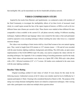 that intelligible ASL can be transmitted over the low bandwidth cell phone network.


                           VIDEO COMPRESSION STUDY
    Inspired by the results from Muiretal. and Agraﬁotisetal., we conducted a study with members of
the Deaf Community to investigate the intelligibility eﬀects of (a) three levels of increased visual
clarity in a small region around the face of the signer (region-of-interest, or ROI) as well as (b) two
diﬀerent frame rates (frames per second or fps). These factors were studied at three diﬀerent bit rates

comparable to those available in the current U.S. cell phone network, totaling 18 diﬀerent encoding

techniques. Eighteen diﬀerent sign language videos were created for this study so that each participant
could be exposed to every encoding technique without watching the same video twice (i.e. a repeated
measures design).
   The videos were recordings of short stories told by a local Deaf woman at her own natural signing
pace. They varied in length from 0:58 minutes to 2:57 minutes (mean = 1:58) and all were recorded
with the same location, lighting conditions, background, and clothing. The x264 codec, an open source
implementation of the H.264 (MPEG-4 part 10) codec, was used to compress the videos with the 18
encoding techniques. See Appendix A for a complete listing of encoding parameters used for the study
videos. Both videos and questionnaires were shown on a Sprint PPC 6700, PDA-style video phone
with a 320 × 240 pixel resolution (2.8” x 2.1”) screen. All studies were conducted in the same room
with the same lighting conditions.


Baseline Video Rating
       Original recordings yielded 22 total videos of which 18 were chosen for this study for the
following reasons. Undistorted versions of all 22 videos were initially rated for level of diﬃculty by 3
separate participants (1 Deaf, 2 hearing) who considered themselves ﬂuent in ASL. The purpose of the
rating was to help eliminate intelligibility factors not related to compression techniques. After viewing
each video, participants were asked one multiple choice question about
 