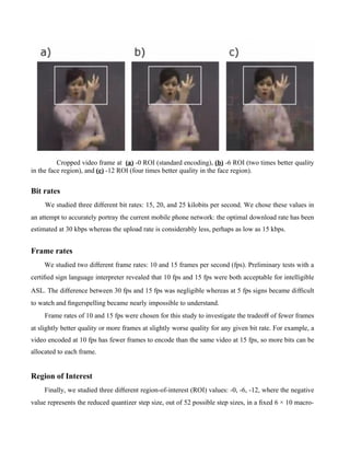 Cropped video frame at (a) -0 ROI (standard encoding), (b) -6 ROI (two times better quality
in the face region), and (c) -12 ROI (four times better quality in the face region).


Bit rates
     We studied three diﬀerent bit rates: 15, 20, and 25 kilobits per second. We chose these values in
an attempt to accurately portray the current mobile phone network: the optimal download rate has been
estimated at 30 kbps whereas the upload rate is considerably less, perhaps as low as 15 kbps.


Frame rates
     We studied two diﬀerent frame rates: 10 and 15 frames per second (fps). Preliminary tests with a
certiﬁed sign language interpreter revealed that 10 fps and 15 fps were both acceptable for intelligible
ASL. The diﬀerence between 30 fps and 15 fps was negligible whereas at 5 fps signs became diﬃcult
to watch and ﬁngerspelling became nearly impossible to understand.
     Frame rates of 10 and 15 fps were chosen for this study to investigate the tradeoﬀ of fewer frames
at slightly better quality or more frames at slightly worse quality for any given bit rate. For example, a
video encoded at 10 fps has fewer frames to encode than the same video at 15 fps, so more bits can be
allocated to each frame.


Region of Interest
     Finally, we studied three diﬀerent region-of-interest (ROI) values: -0, -6, -12, where the negative
value represents the reduced quantizer step size, out of 52 possible step sizes, in a ﬁxed 6 × 10 macro-
 