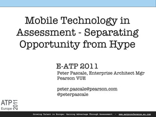 Mobile Technology in
         Assessment - Separating
         Opportunity from Hype

                              E-ATP 2011
                              Peter Pascale, Enterprise Architect Mgr
                              Pearson VUE

                              peter.pascale@pearson.com
                              @peterpascale

ATP
     2011




Europe
            Growing Talent in Europe: Gaining Advantage Through Assessment   -   www.eatpconference.eu.com
 