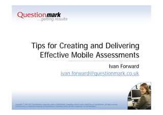 Tips for Creating and Delivering
                        Effective Mobile Assessments
                                                                                 Ivan Forward
                                                              ivan.forward@questionmark.co.uk




Copyright © 1995-2011 Questionmark Corporation and/or Questionmark Computing Limited, known collectively as Questionmark. All rights reserved.
Questionmark is a registered trademark of Questionmark Computing Limited. All other trademarks are acknowledged.
 