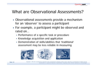 What are Observational Assessments?
          Observational assessments provide a mechanism
           for an ‘observer’ to assess a participant
          For example, a participant might be observed and
           rated on…
            Performance of a specific task or procedure
            Knowledge acquisition and application
            Demonstration of skills/abilities that ‘traditional’
             assessment may be less reliable in measuring




                    Copyright © 1995-2011 Questionmark Corporation and/or Questionmark Computing Limited, known collectively as Questionmark. All rights reserved.
Slide 10
                                                 Questionmark is a registered trademark of Questionmark Computing Limited. All other trademarks are acknowledged.
 
