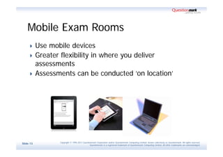 Mobile Exam Rooms
          Use mobile devices
          Greater flexibility in where you deliver
           assessments
          Assessments can be conducted ‘on location’




                  Copyright © 1995-2011 Questionmark Corporation and/or Questionmark Computing Limited, known collectively as Questionmark. All rights reserved.
Slide 13
                                               Questionmark is a registered trademark of Questionmark Computing Limited. All other trademarks are acknowledged.
 