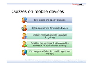 Quizzes on mobile devices
                            Low stakes and openly available


                      Often appropriate for mobile devices


                        Enables retrieval practice to reduce
                                     forgetting

                    Provides the participant with corrective
                      feedback for revision and learning

                Encourages self-directed and independent
                                learners

      Copyright © 1995-2011 Questionmark Corporation and/or Questionmark Computing Limited, known collectively as Questionmark. All rights reserved.
                                   Questionmark is a registered trademark of Questionmark Computing Limited. All other trademarks are acknowledged.
 