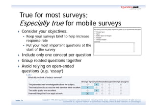 True for most surveys;
    Especially true for mobile surveys
     Consider your objectives:
              Keep your surveys brief to help increase
               response rate
              Put your most important questions at the
               start of the survey
     Include only one concept per question
     Group related questions together
     Avoid relying on open-ended
      questions (e.g. ‘essay’)




                        Copyright © 1995-2011 Questionmark Corporation and/or Questionmark Computing Limited, known collectively as Questionmark. All rights reserved.
Slide 21
                                                     Questionmark is a registered trademark of Questionmark Computing Limited. All other trademarks are acknowledged.
 