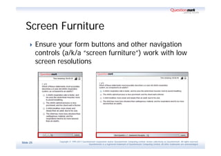 Screen Furniture
          Ensure your form buttons and other navigation
           controls (a/k/a “screen furniture”) work with low
           screen resolutions




                  Copyright © 1995-2011 Questionmark Corporation and/or Questionmark Computing Limited, known collectively as Questionmark. All rights reserved.
Slide 25
                                               Questionmark is a registered trademark of Questionmark Computing Limited. All other trademarks are acknowledged.
 