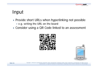 Input
          Provide short URLs when hyperlinking not possible
              e.g. writing the URL on the board
          Consider using a QR Code linked to an assessment




                     Copyright © 1995-2011 Questionmark Corporation and/or Questionmark Computing Limited, known collectively as Questionmark. All rights reserved.
Slide 26
                                                  Questionmark is a registered trademark of Questionmark Computing Limited. All other trademarks are acknowledged.
 