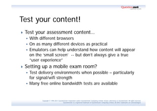 Test your content!
   Test your assessment content…
     With different browsers
     On as many different devices as practical
     Emulators can help understand how content will appear
      on the ‘small screen’ -- but don’t always give a true
      “user experience”
   Setting up a mobile exam room?
     Test delivery environments when possible – particularly
      for signal/wifi strength
     Many free online bandwidth tests are available



            Copyright © 1995-2011 Questionmark Corporation and/or Questionmark Computing Limited, known collectively as Questionmark. All rights reserved.
                                         Questionmark is a registered trademark of Questionmark Computing Limited. All other trademarks are acknowledged.
 