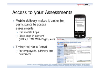 Access to your Assessments
   Mobile delivery makes it easier for
    participants to access
    assessments:
     Use mobile Apps
     Place links in content
      (PDFs, HTML Web Pages, etc)

   Embed within a Portal
       For employees, partners and
        customers


              Copyright © 1995-2011 Questionmark Corporation and/or Questionmark Computing Limited, known collectively as Questionmark. All rights reserved.
                                           Questionmark is a registered trademark of Questionmark Computing Limited. All other trademarks are acknowledged.
 