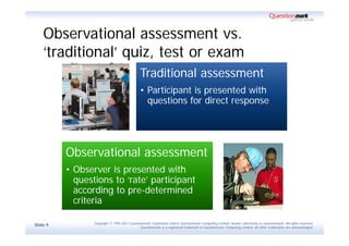 Observational assessment vs.
    ‘traditional’ quiz, test or exam
                                              Traditional assessment
                                              • Participant is presented with
                                                questions for direct response




          Observational assessment
          • Observer is presented with
            questions to ‘rate’ participant
            according to pre-determined
            criteria

                 Copyright © 1995-2011 Questionmark Corporation and/or Questionmark Computing Limited, known collectively as Questionmark. All rights reserved.
Slide 9
                                              Questionmark is a registered trademark of Questionmark Computing Limited. All other trademarks are acknowledged.
 