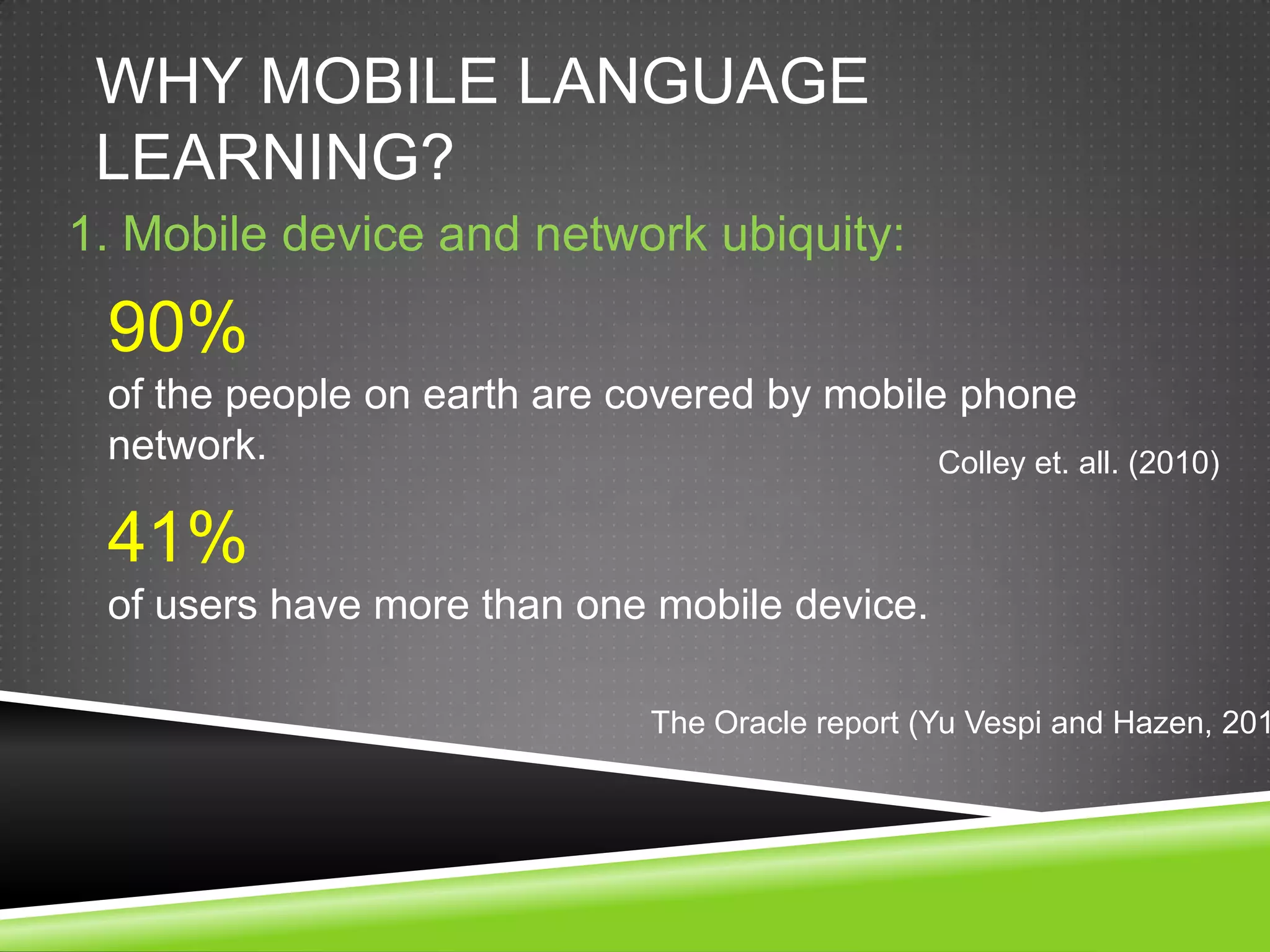 WHY MOBILE LANGUAGE
 LEARNING?
1. Mobile device and network ubiquity:

 90%
 of the people on earth are covered by mobile phone
 network.                                    Colley et. all. (2010)

 41%
 of users have more than one mobile device.

                                 The Oracle report (Yu Vespi and Hazen, 201
 