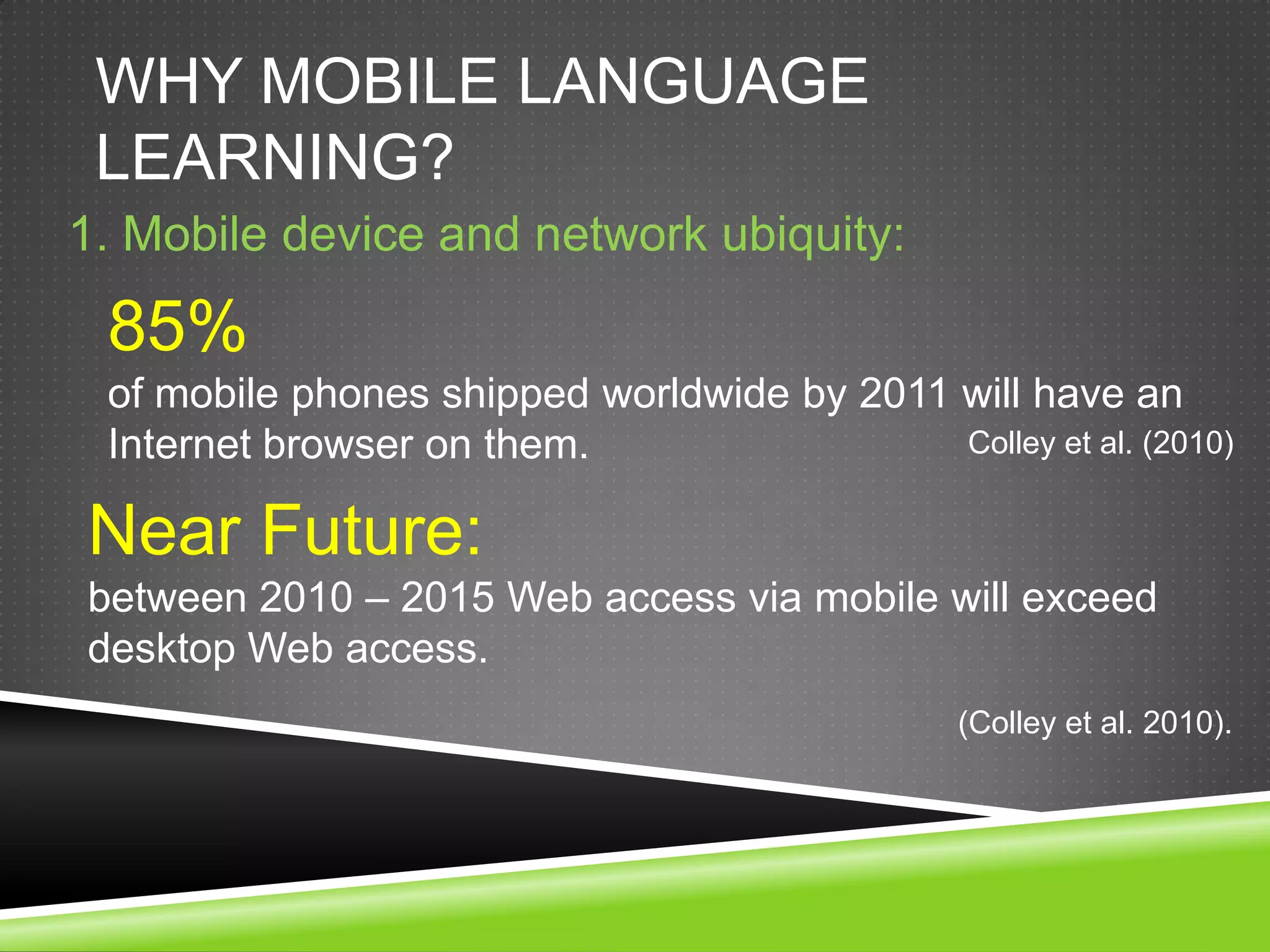 WHY MOBILE LANGUAGE
 LEARNING?
1. Mobile device and network ubiquity:

 85%
 of mobile phones shipped worldwide by 2011 will have an
 Internet browser on them.                  Colley et al. (2010)


Near Future:
between 2010 – 2015 Web access via mobile will exceed
desktop Web access.
                                                (Colley et al. 2010).
 