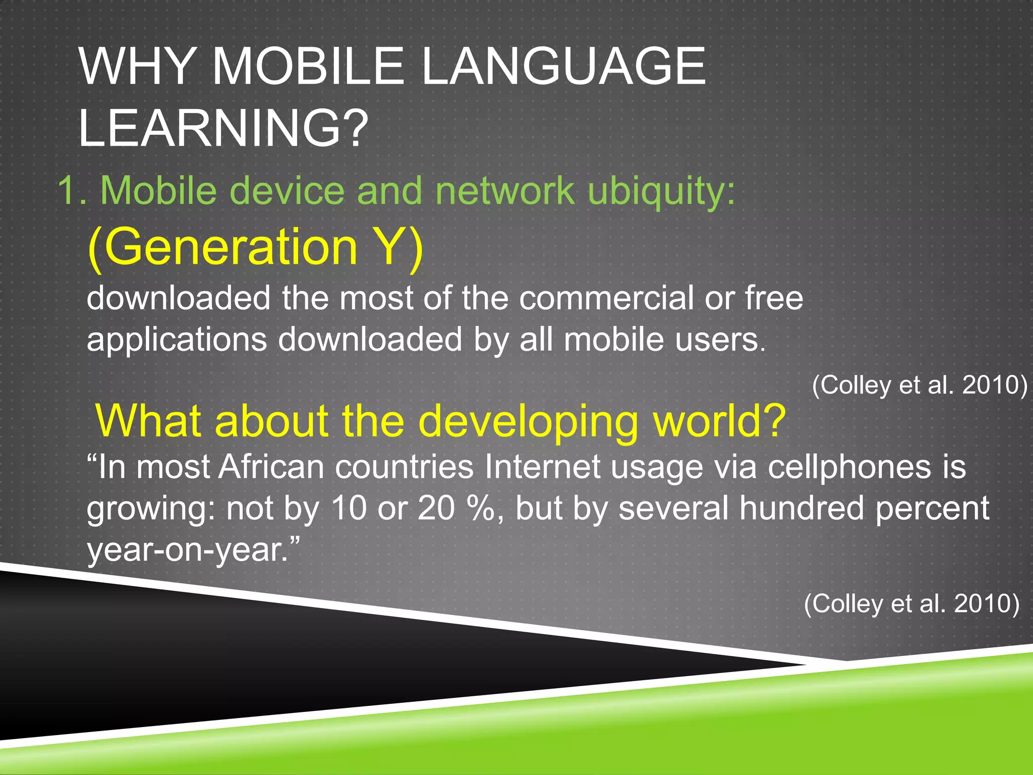 WHY MOBILE LANGUAGE
 LEARNING?
1. Mobile device and network ubiquity:
 (Generation Y)
 downloaded the most of the commercial or free
 applications downloaded by all mobile users.
                                                 (Colley et al. 2010)
  What about the developing world?
 “In most African countries Internet usage via cellphones is
 growing: not by 10 or 20 %, but by several hundred percent
 year-on-year.”
                                               (Colley et al. 2010)
 