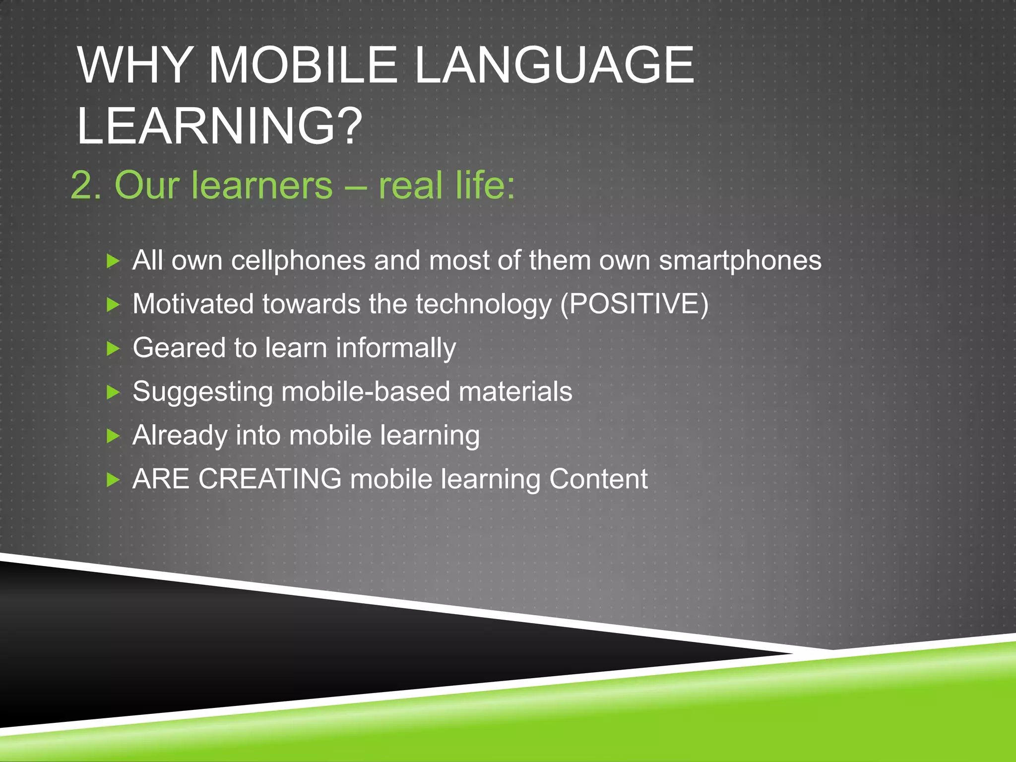 WHY MOBILE LANGUAGE
LEARNING?
2. Our learners – real life:
  All own cellphones and most of them own smartphones
  Motivated towards the technology (POSITIVE)
  Geared to learn informally
  Suggesting mobile-based materials
  Already into mobile learning
  ARE CREATING mobile learning Content
 