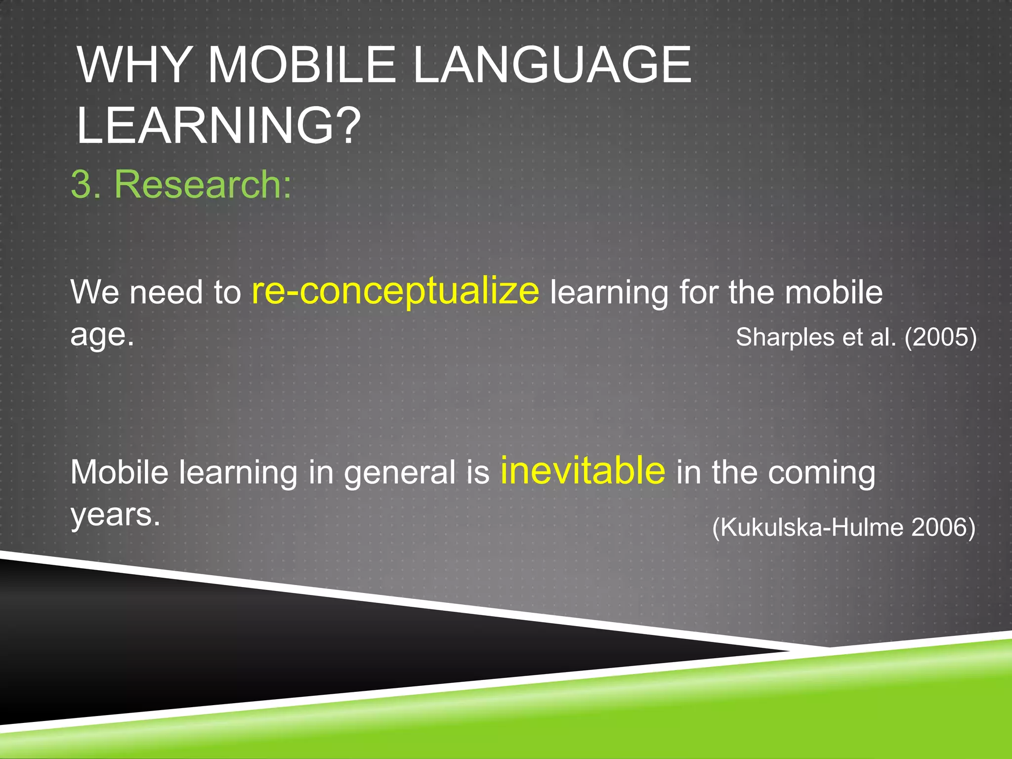 WHY MOBILE LANGUAGE
LEARNING?
3. Research:

We need to re-conceptualize learning for the mobile
age.                                      Sharples et al. (2005)




Mobile learning in general is inevitable in the coming
years.                                      (Kukulska-Hulme 2006)
 