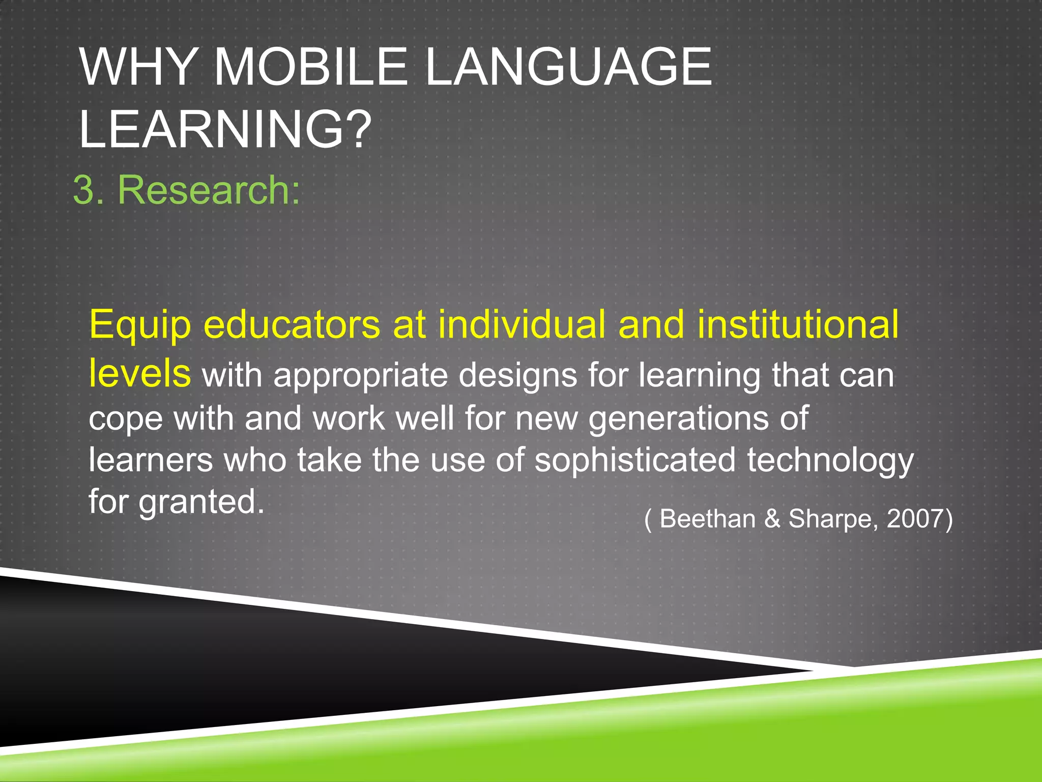 WHY MOBILE LANGUAGE
LEARNING?
3. Research:


Equip educators at individual and institutional
levels with appropriate designs for learning that can
cope with and work well for new generations of
learners who take the use of sophisticated technology
for granted.                        ( Beethan & Sharpe, 2007)
 