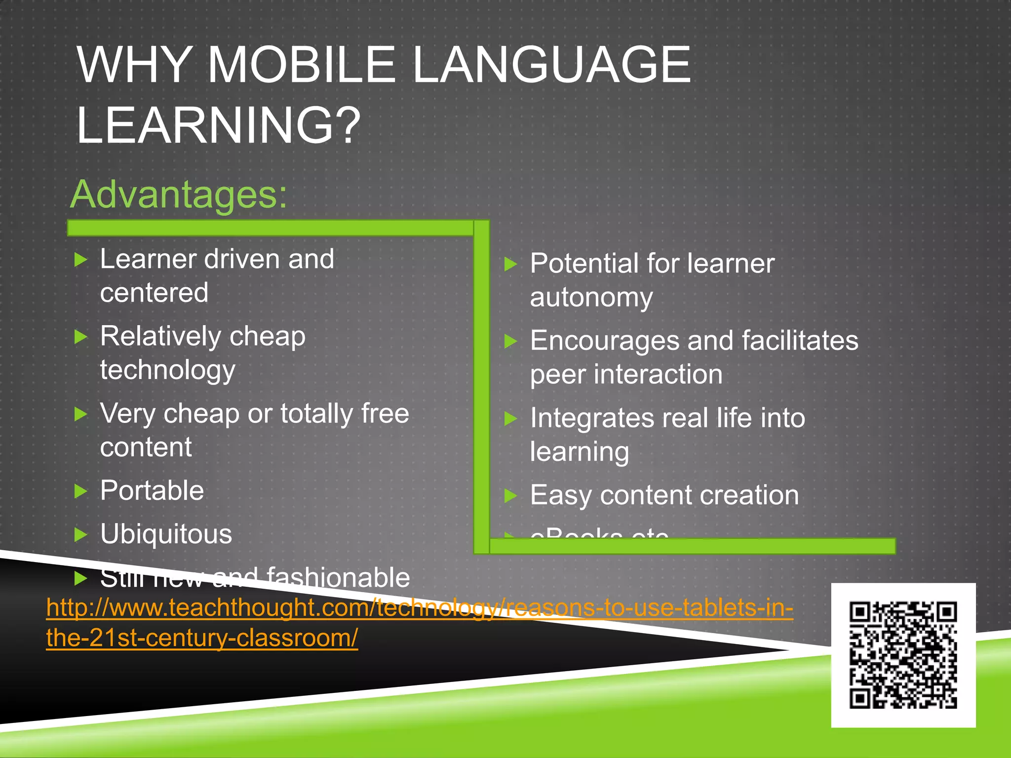 WHY MOBILE LANGUAGE
  LEARNING?
  Advantages:
   Learner driven and                  Potential for learner
    centered                              autonomy
   Relatively cheap                    Encourages and facilitates
    technology                            peer interaction
   Very cheap or totally free          Integrates real life into
    content                               learning
   Portable                            Easy content creation
   Ubiquitous                          eBooks etc.
   Still new and fashionable
http://www.teachthought.com/technology/reasons-to-use-tablets-in-
the-21st-century-classroom/
 