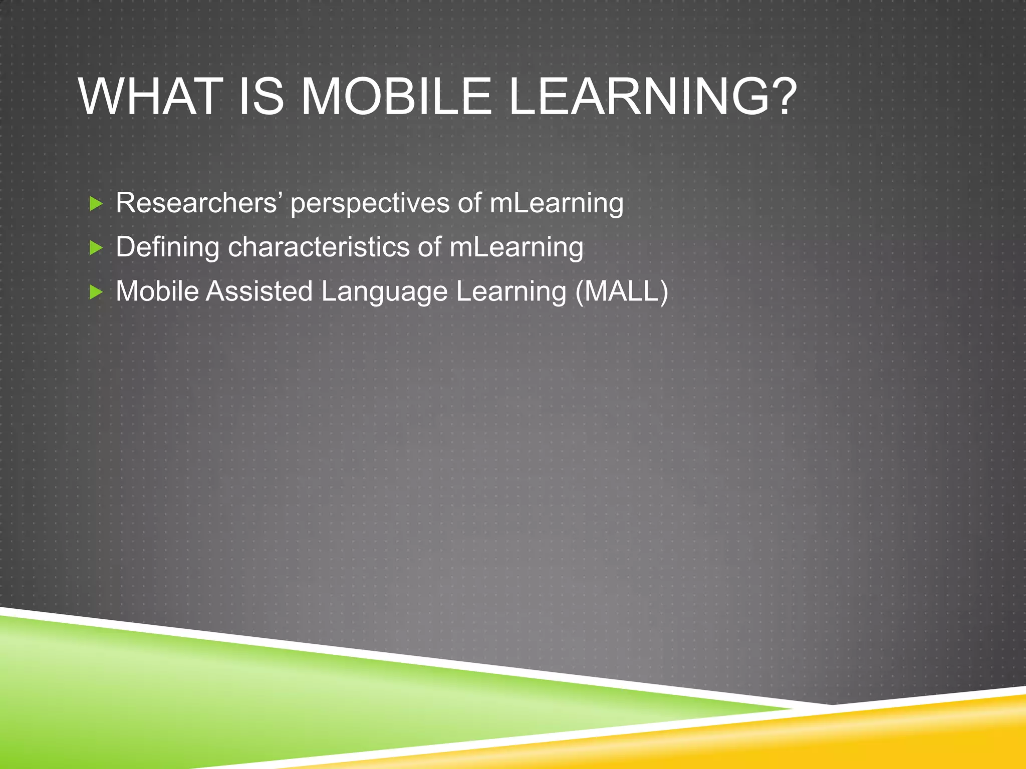 WHAT IS MOBILE LEARNING?
 Researchers’ perspectives of mLearning
 Defining characteristics of mLearning
 Mobile Assisted Language Learning (MALL)
 