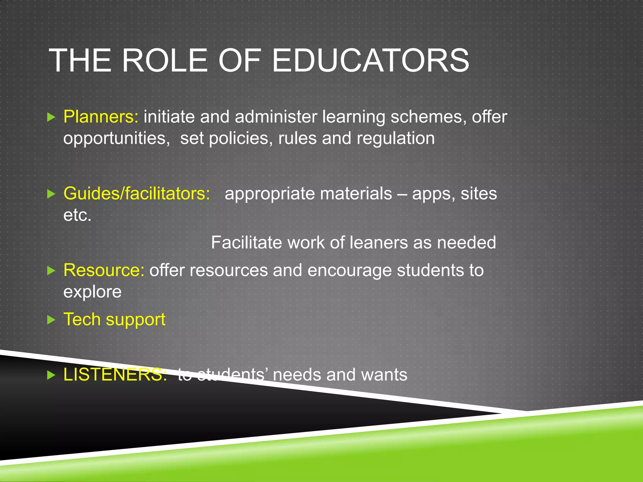 THE ROLE OF EDUCATORS
 Planners: initiate and administer learning schemes, offer
  opportunities, set policies, rules and regulation


 Guides/facilitators: appropriate materials – apps, sites
  etc.
                     Facilitate work of leaners as needed
 Resource: offer resources and encourage students to
  explore
 Tech support


 LISTENERS: to students’ needs and wants
 