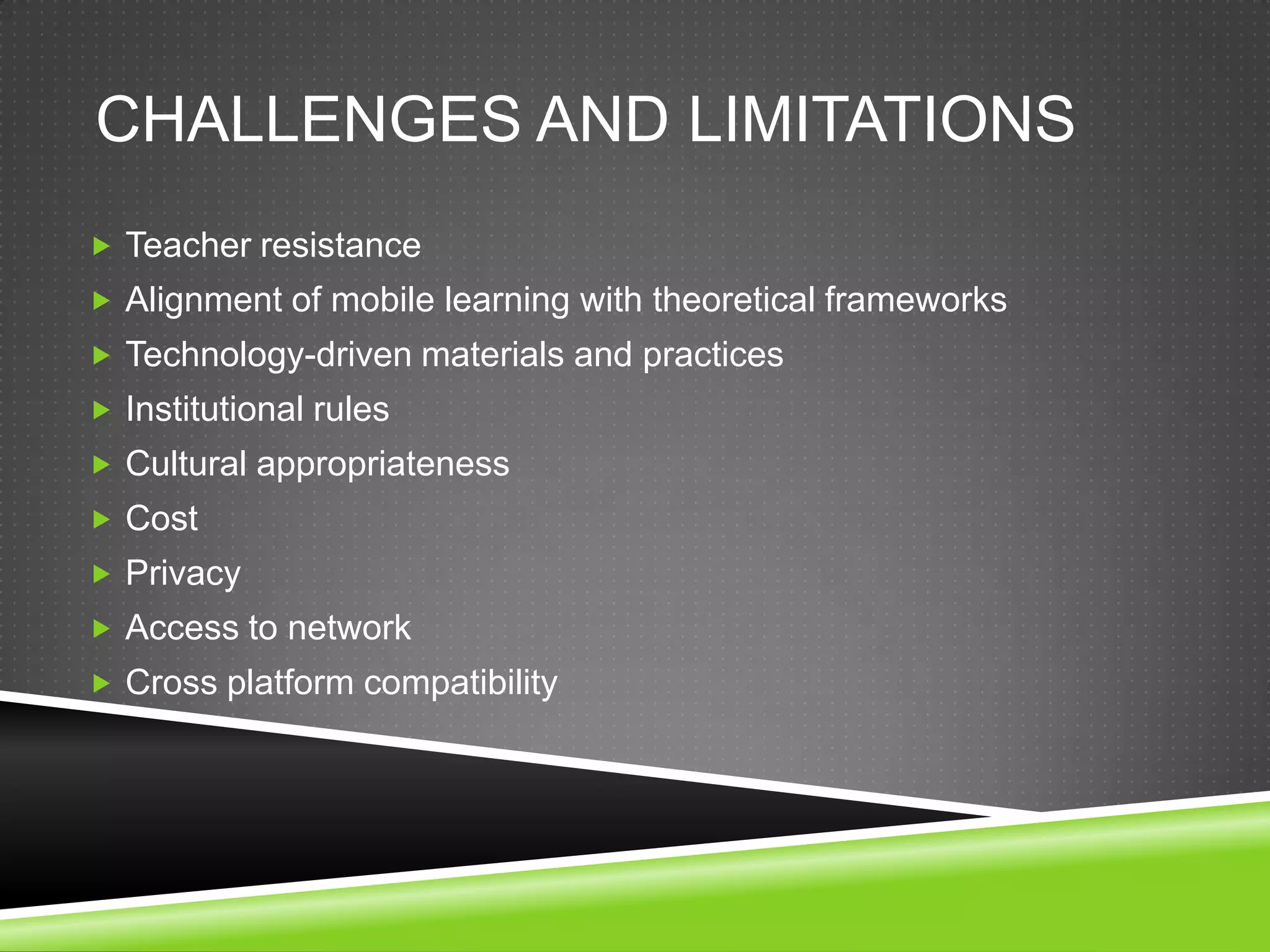 CHALLENGES AND LIMITATIONS
 Teacher resistance
 Alignment of mobile learning with theoretical frameworks
 Technology-driven materials and practices
 Institutional rules
 Cultural appropriateness
 Cost
 Privacy
 Access to network
 Cross platform compatibility
 