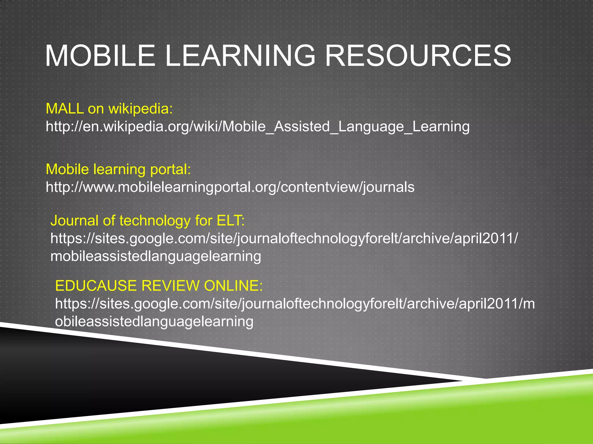 MOBILE LEARNING RESOURCES
MALL on wikipedia:
http://en.wikipedia.org/wiki/Mobile_Assisted_Language_Learning

Mobile learning portal:
http://www.mobilelearningportal.org/contentview/journals

Journal of technology for ELT:
https://sites.google.com/site/journaloftechnologyforelt/archive/april2011/
mobileassistedlanguagelearning

 EDUCAUSE REVIEW ONLINE:
 https://sites.google.com/site/journaloftechnologyforelt/archive/april2011/m
 obileassistedlanguagelearning
 