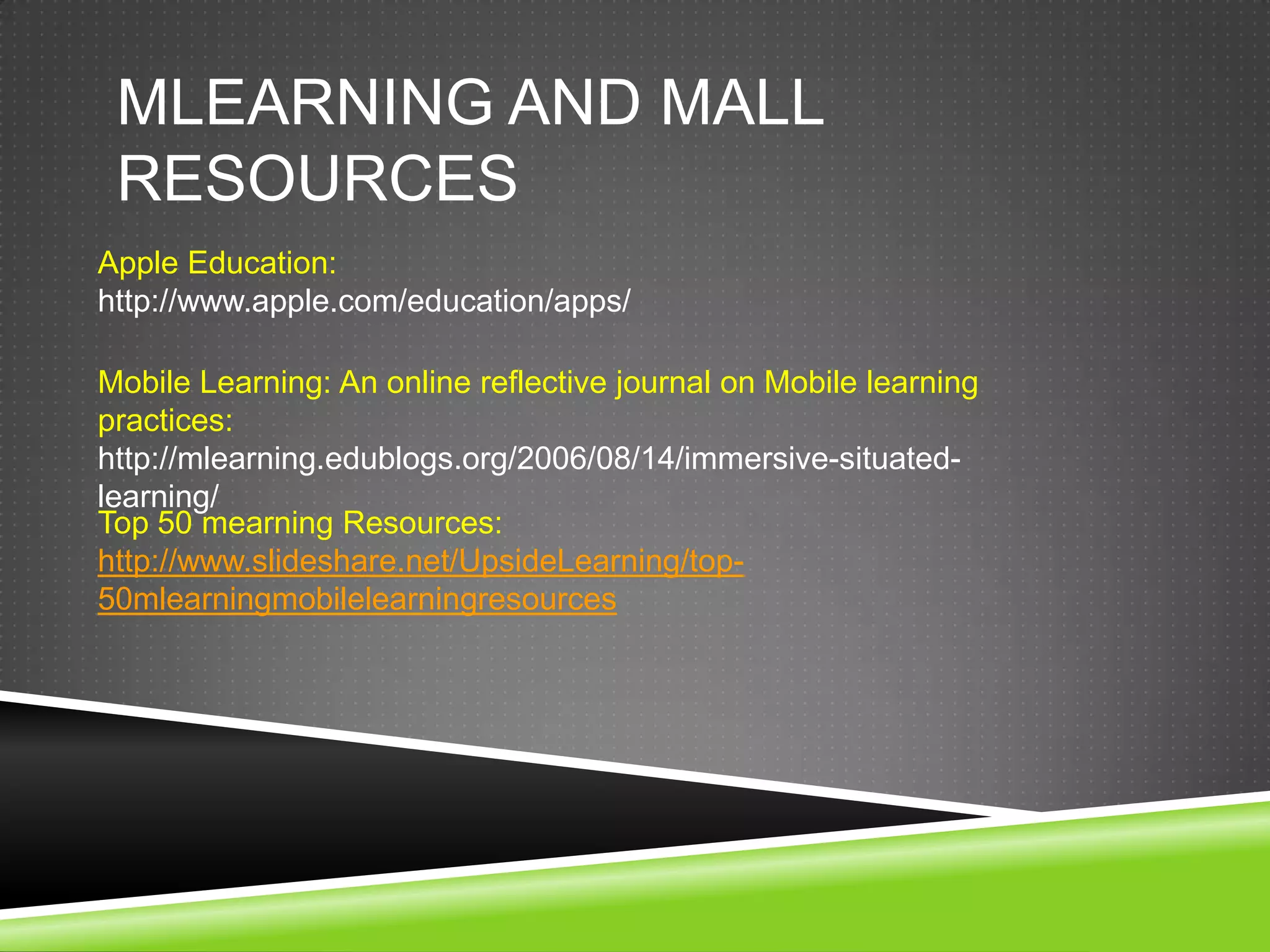 MLEARNING AND MALL
 RESOURCES
Apple Education:
http://www.apple.com/education/apps/

Mobile Learning: An online reflective journal on Mobile learning
practices:
http://mlearning.edublogs.org/2006/08/14/immersive-situated-
learning/
Top 50 mearning Resources:
http://www.slideshare.net/UpsideLearning/top-
50mlearningmobilelearningresources
 