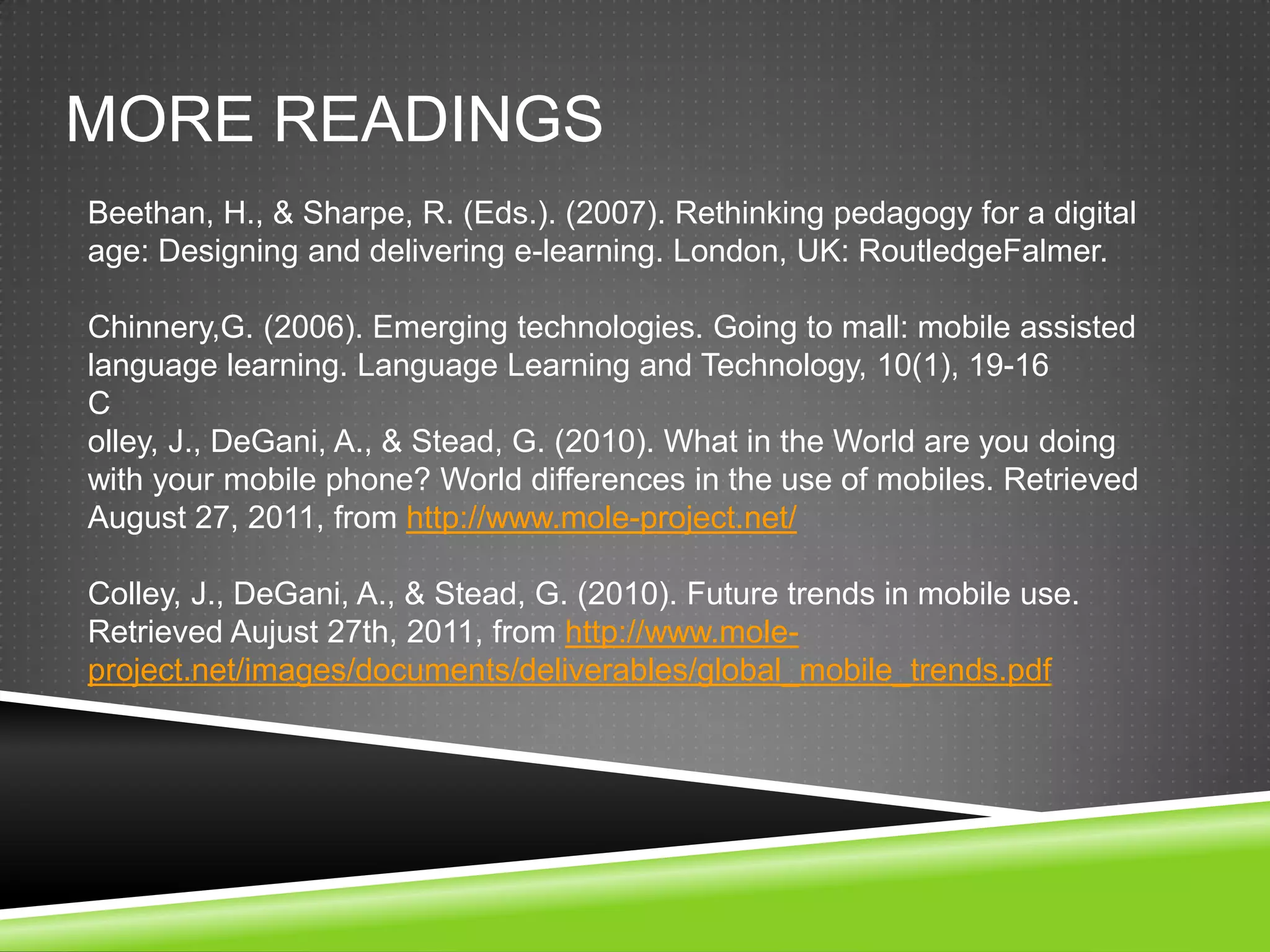 MORE READINGS
Beethan, H., & Sharpe, R. (Eds.). (2007). Rethinking pedagogy for a digital
age: Designing and delivering e-learning. London, UK: RoutledgeFalmer.

Chinnery,G. (2006). Emerging technologies. Going to mall: mobile assisted
language learning. Language Learning and Technology, 10(1), 19-16
C
olley, J., DeGani, A., & Stead, G. (2010). What in the World are you doing
with your mobile phone? World differences in the use of mobiles. Retrieved
August 27, 2011, from http://www.mole-project.net/

Colley, J., DeGani, A., & Stead, G. (2010). Future trends in mobile use.
Retrieved Aujust 27th, 2011, from http://www.mole-
project.net/images/documents/deliverables/global_mobile_trends.pdf
 