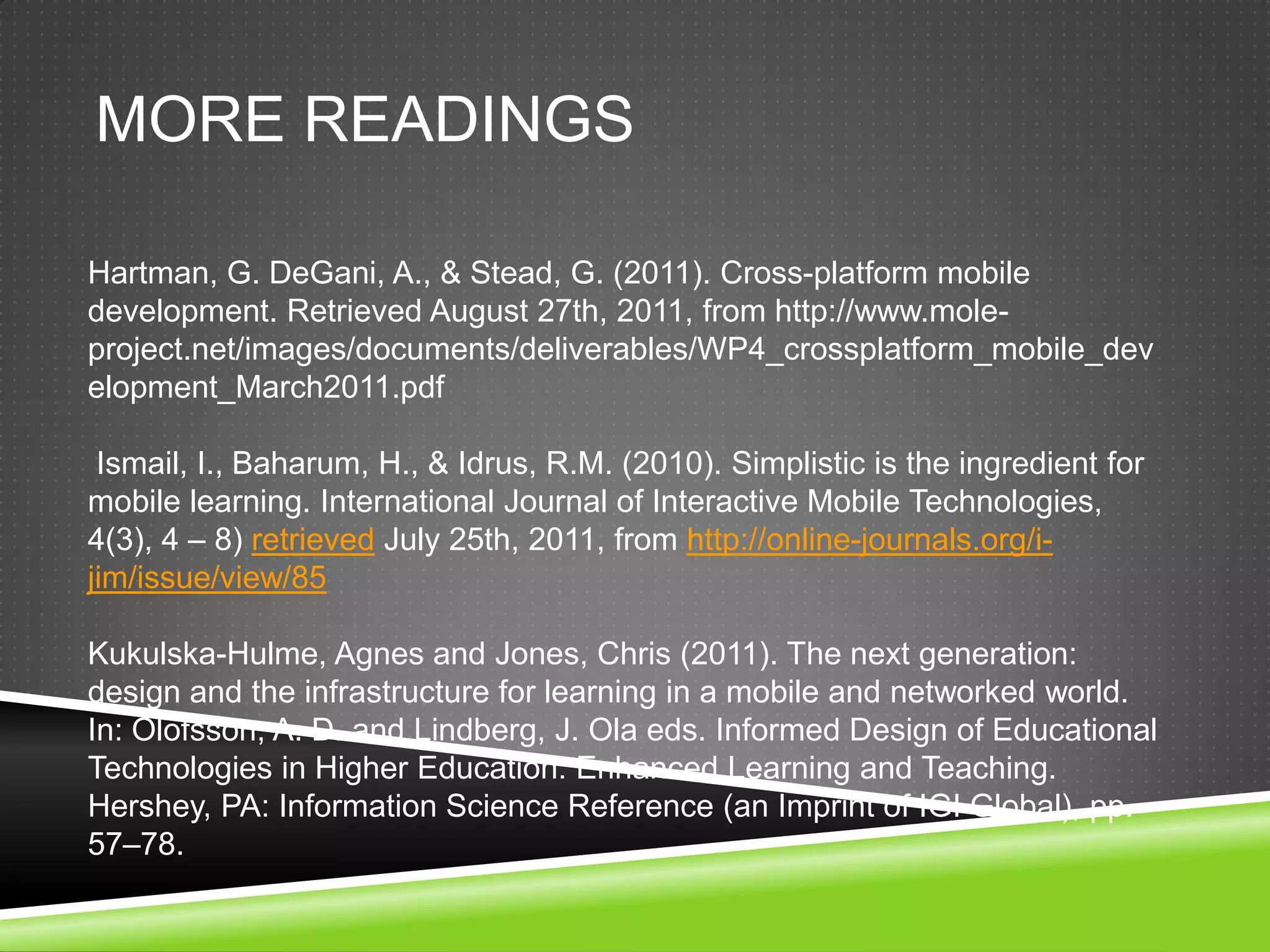 MORE READINGS

Hartman, G. DeGani, A., & Stead, G. (2011). Cross-platform mobile
development. Retrieved August 27th, 2011, from http://www.mole-
project.net/images/documents/deliverables/WP4_crossplatform_mobile_dev
elopment_March2011.pdf

 Ismail, I., Baharum, H., & Idrus, R.M. (2010). Simplistic is the ingredient for
mobile learning. International Journal of Interactive Mobile Technologies,
4(3), 4 – 8) retrieved July 25th, 2011, from http://online-journals.org/i-
jim/issue/view/85

Kukulska-Hulme, Agnes and Jones, Chris (2011). The next generation:
design and the infrastructure for learning in a mobile and networked world.
In: Olofsson, A. D. and Lindberg, J. Ola eds. Informed Design of Educational
Technologies in Higher Education: Enhanced Learning and Teaching.
Hershey, PA: Information Science Reference (an Imprint of IGI Global), pp.
57–78.
 