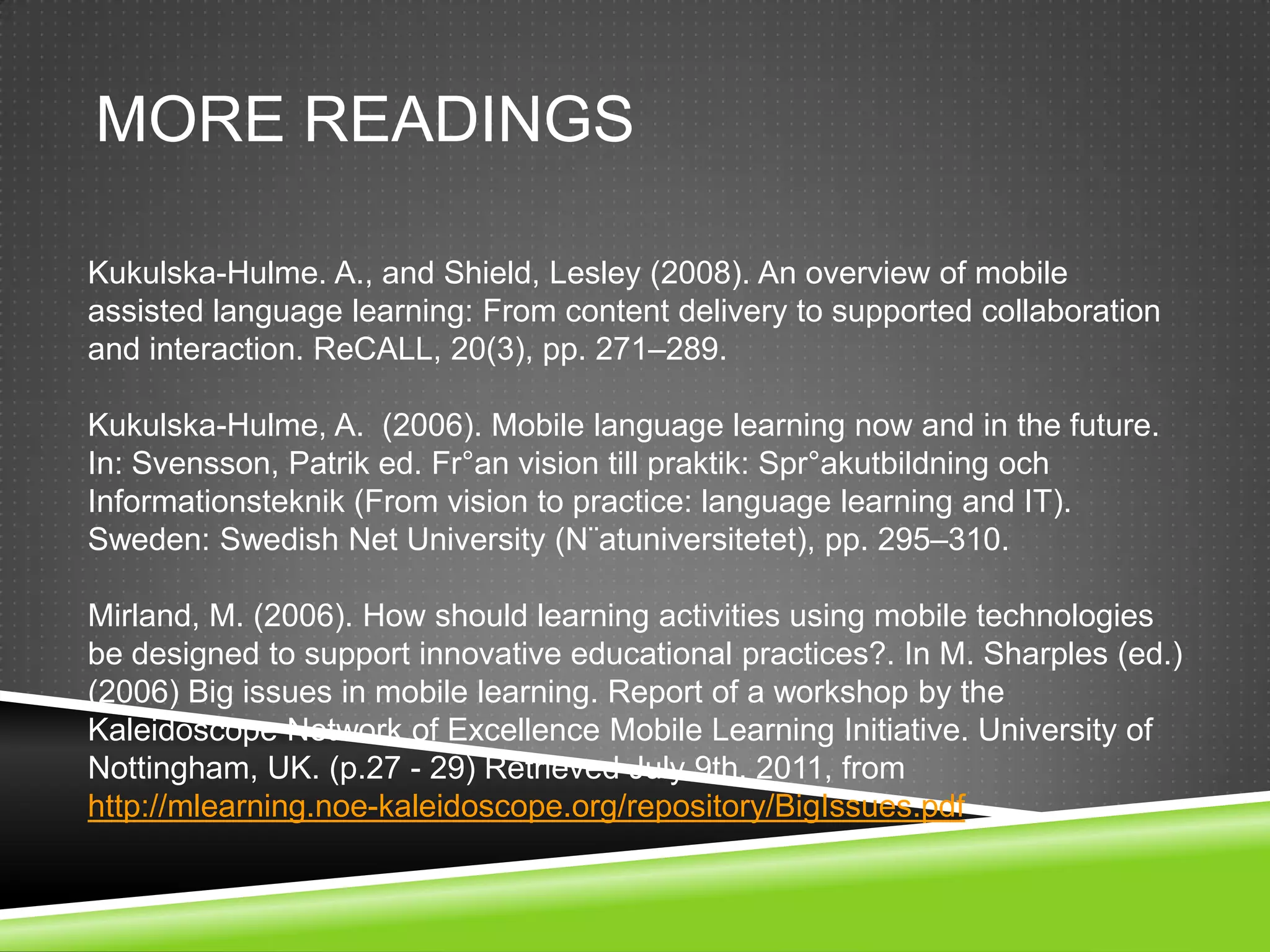 MORE READINGS

Kukulska-Hulme. A., and Shield, Lesley (2008). An overview of mobile
assisted language learning: From content delivery to supported collaboration
and interaction. ReCALL, 20(3), pp. 271–289.

Kukulska-Hulme, A. (2006). Mobile language learning now and in the future.
In: Svensson, Patrik ed. Fr°an vision till praktik: Spr°akutbildning och
Informationsteknik (From vision to practice: language learning and IT).
Sweden: Swedish Net University (N¨atuniversitetet), pp. 295–310.

Mirland, M. (2006). How should learning activities using mobile technologies
be designed to support innovative educational practices?. In M. Sharples (ed.)
(2006) Big issues in mobile learning. Report of a workshop by the
Kaleidoscope Network of Excellence Mobile Learning Initiative. University of
Nottingham, UK. (p.27 - 29) Retrieved July 9th, 2011, from
http://mlearning.noe-kaleidoscope.org/repository/BigIssues.pdf
 