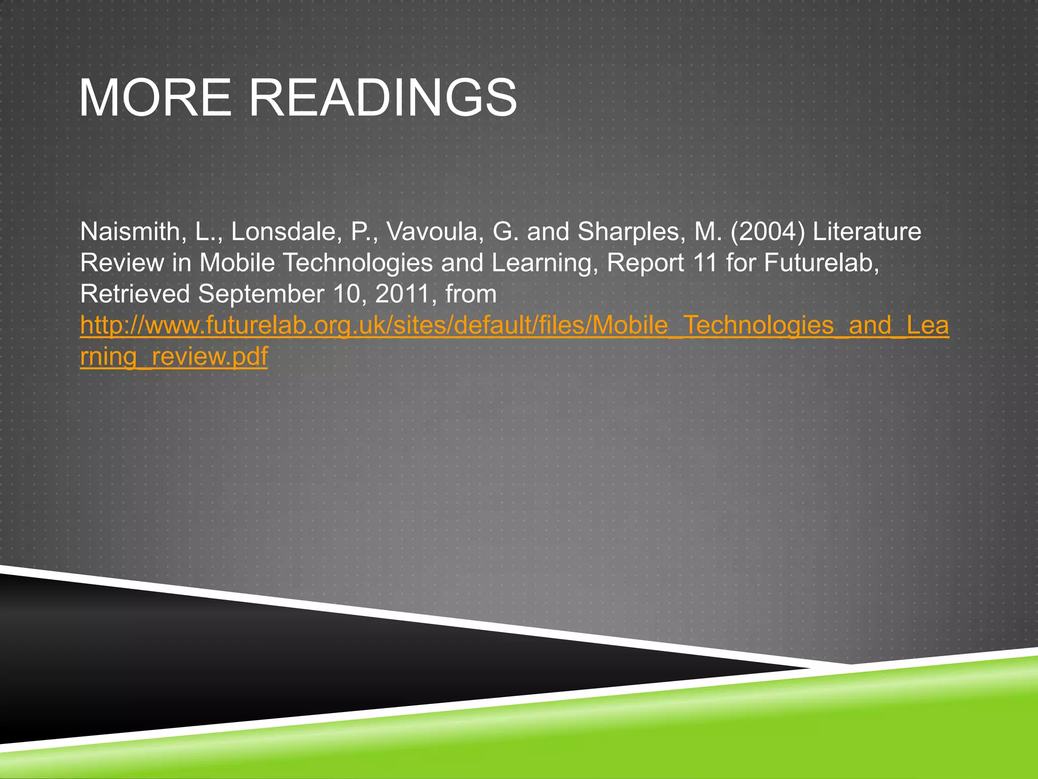 MORE READINGS

Naismith, L., Lonsdale, P., Vavoula, G. and Sharples, M. (2004) Literature
Review in Mobile Technologies and Learning, Report 11 for Futurelab,
Retrieved September 10, 2011, from
http://www.futurelab.org.uk/sites/default/files/Mobile_Technologies_and_Lea
rning_review.pdf
 