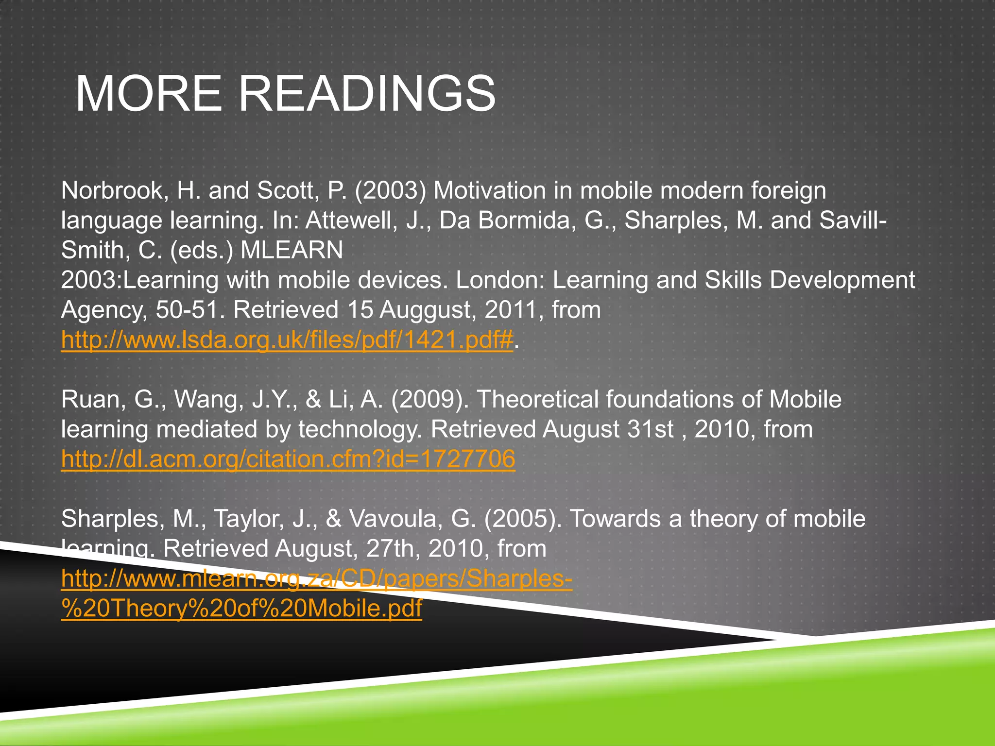 MORE READINGS
Norbrook, H. and Scott, P. (2003) Motivation in mobile modern foreign
language learning. In: Attewell, J., Da Bormida, G., Sharples, M. and Savill-
Smith, C. (eds.) MLEARN
2003:Learning with mobile devices. London: Learning and Skills Development
Agency, 50-51. Retrieved 15 Auggust, 2011, from
http://www.lsda.org.uk/files/pdf/1421.pdf#.

Ruan, G., Wang, J.Y., & Li, A. (2009). Theoretical foundations of Mobile
learning mediated by technology. Retrieved August 31st , 2010, from
http://dl.acm.org/citation.cfm?id=1727706

Sharples, M., Taylor, J., & Vavoula, G. (2005). Towards a theory of mobile
learning. Retrieved August, 27th, 2010, from
http://www.mlearn.org.za/CD/papers/Sharples-
%20Theory%20of%20Mobile.pdf
 