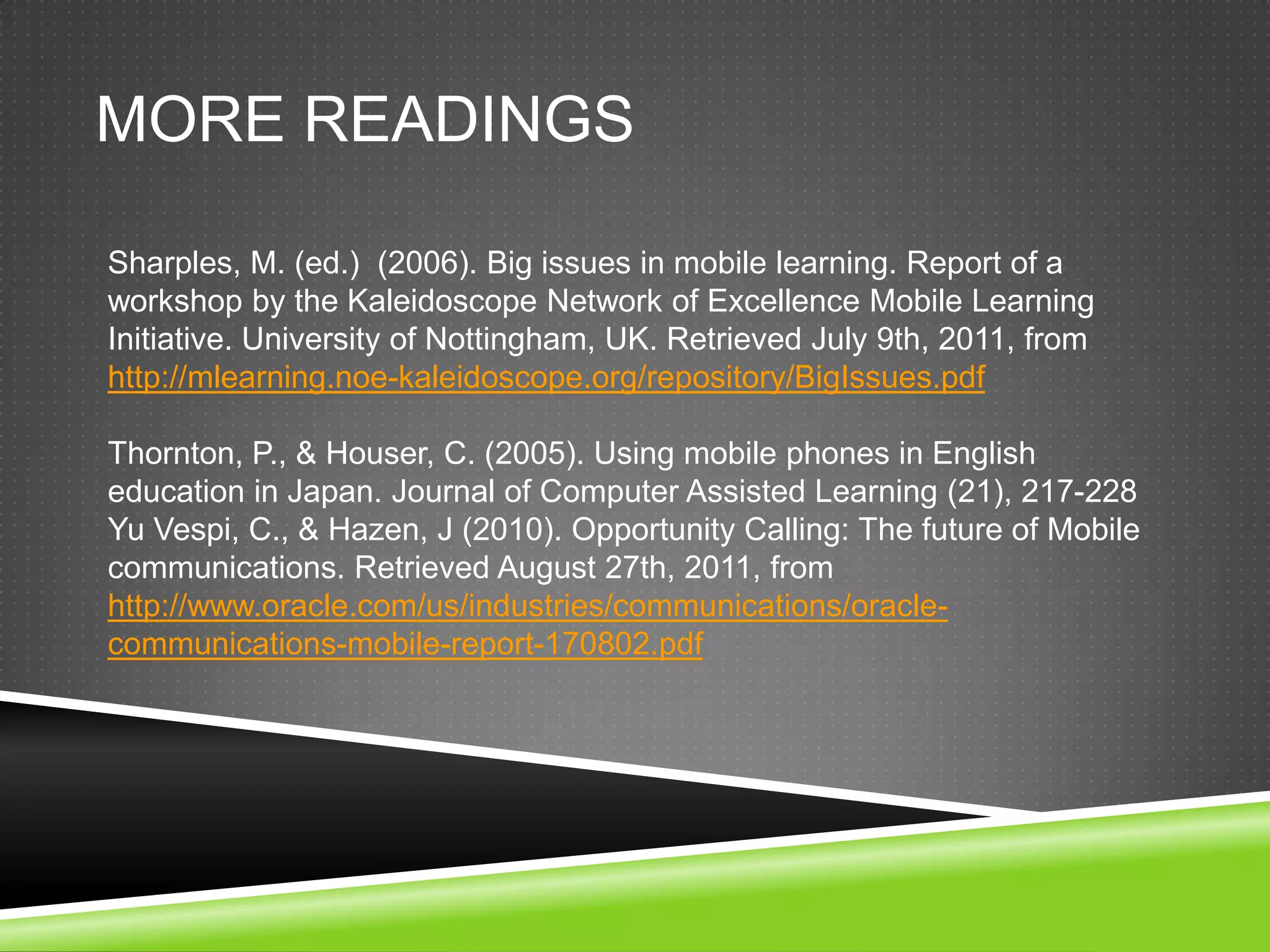 MORE READINGS

Sharples, M. (ed.) (2006). Big issues in mobile learning. Report of a
workshop by the Kaleidoscope Network of Excellence Mobile Learning
Initiative. University of Nottingham, UK. Retrieved July 9th, 2011, from
http://mlearning.noe-kaleidoscope.org/repository/BigIssues.pdf

Thornton, P., & Houser, C. (2005). Using mobile phones in English
education in Japan. Journal of Computer Assisted Learning (21), 217-228
Yu Vespi, C., & Hazen, J (2010). Opportunity Calling: The future of Mobile
communications. Retrieved August 27th, 2011, from
http://www.oracle.com/us/industries/communications/oracle-
communications-mobile-report-170802.pdf
 
