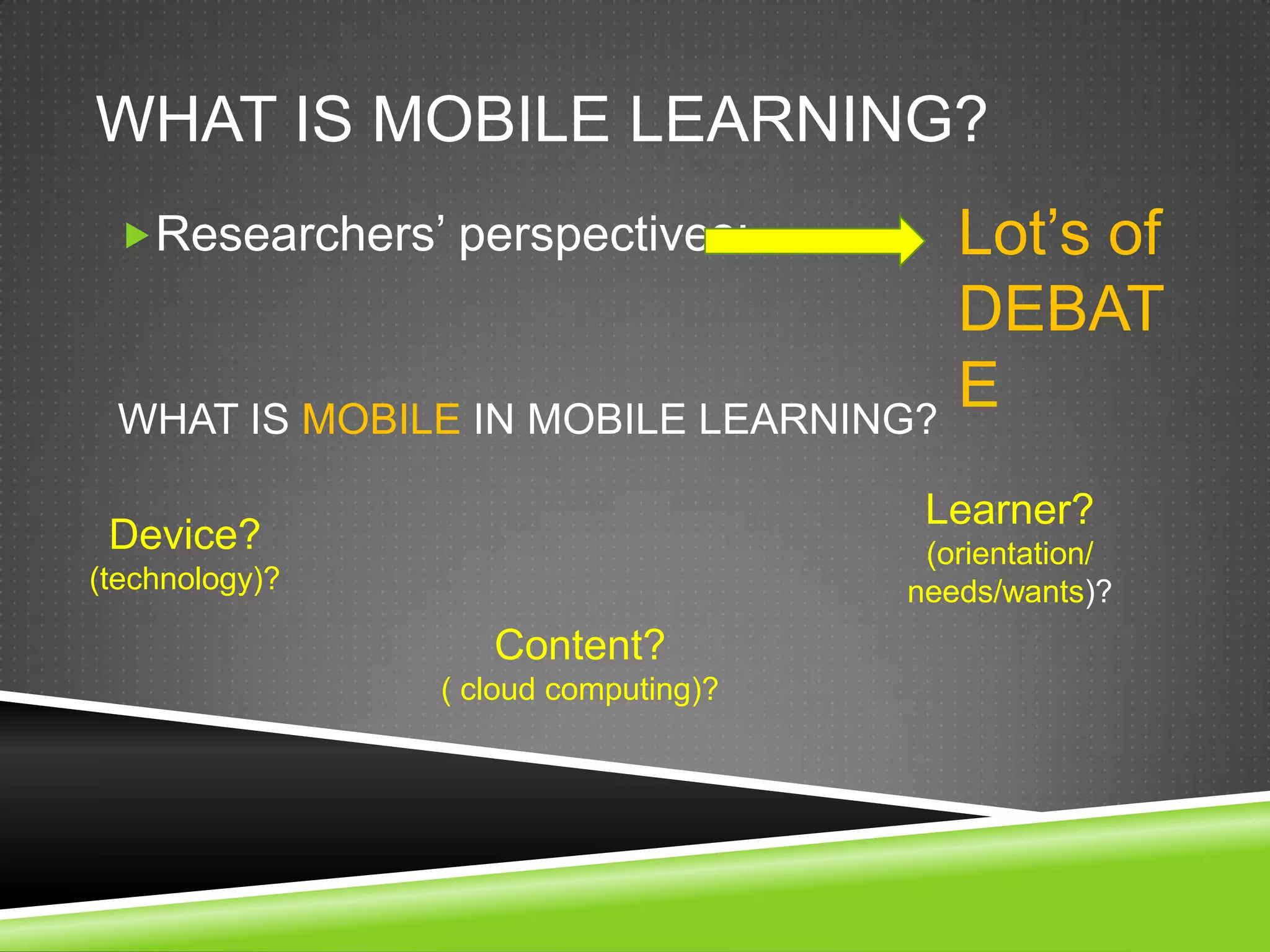 WHAT IS MOBILE LEARNING?
 Researchers’ perspectives:             Lot’s of
                                         DEBAT
 WHAT IS MOBILE IN MOBILE LEARNING?
                                         E
                                       Learner?
 Device?                               (orientation/
(technology)?                         needs/wants)?
                   Content?
                ( cloud computing)?
 