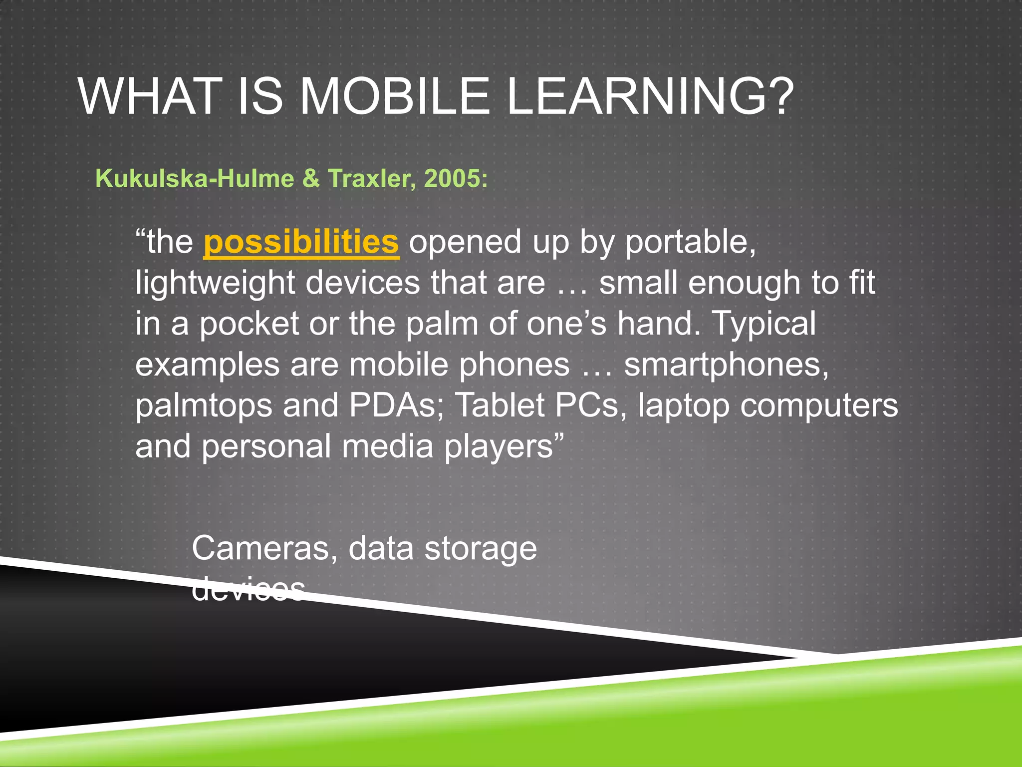 WHAT IS MOBILE LEARNING?
Kukulska-Hulme & Traxler, 2005:

   “the possibilities opened up by portable,
   lightweight devices that are … small enough to fit
   in a pocket or the palm of one’s hand. Typical
   examples are mobile phones … smartphones,
   palmtops and PDAs; Tablet PCs, laptop computers
   and personal media players”

       Cameras, data storage
       devices
 