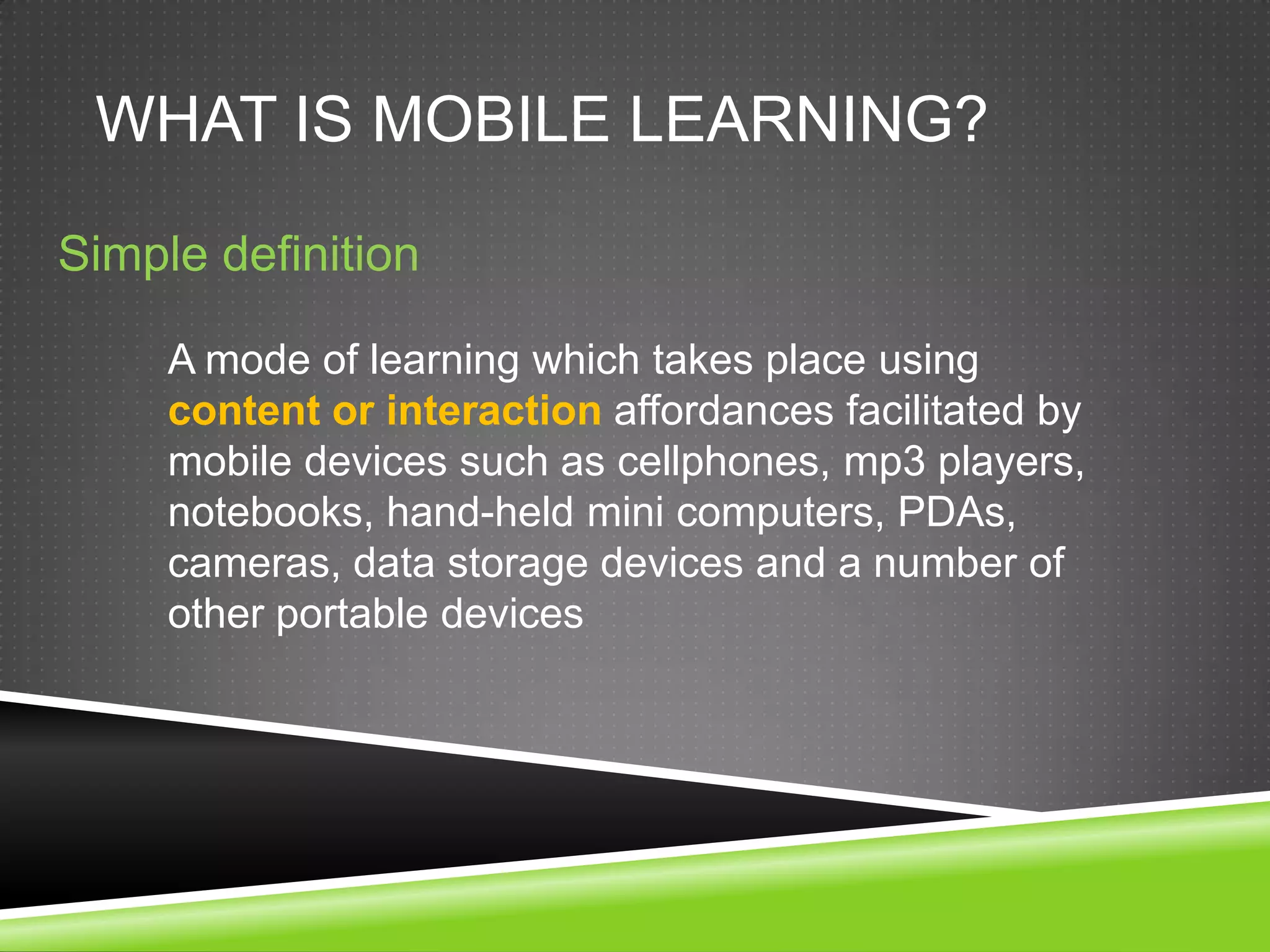 WHAT IS MOBILE LEARNING?

Simple definition

     A mode of learning which takes place using
     content or interaction affordances facilitated by
     mobile devices such as cellphones, mp3 players,
     notebooks, hand-held mini computers, PDAs,
     cameras, data storage devices and a number of
     other portable devices
 