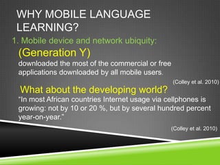 WHY MOBILE LANGUAGE
 LEARNING?
1. Mobile device and network ubiquity:
 (Generation Y)
 downloaded the most of the commercial or free
 applications downloaded by all mobile users.
                                                 (Colley et al. 2010)
  What about the developing world?
 “In most African countries Internet usage via cellphones is
 growing: not by 10 or 20 %, but by several hundred percent
 year-on-year.”
                                               (Colley et al. 2010)
 
