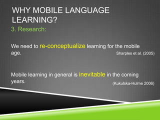 WHY MOBILE LANGUAGE
LEARNING?
3. Research:

We need to re-conceptualize learning for the mobile
age.                                      Sharples et al. (2005)




Mobile learning in general is inevitable in the coming
years.                                      (Kukulska-Hulme 2006)
 