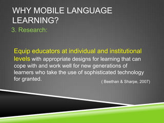 WHY MOBILE LANGUAGE
LEARNING?
3. Research:


Equip educators at individual and institutional
levels with appropriate designs for learning that can
cope with and work well for new generations of
learners who take the use of sophisticated technology
for granted.                        ( Beethan & Sharpe, 2007)
 